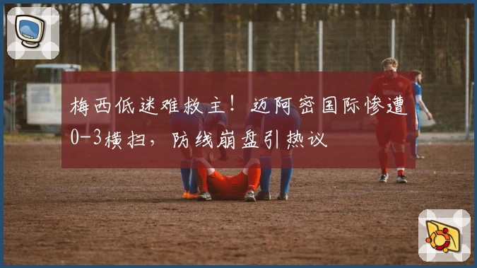 梅西低迷难救主！迈阿密国际惨遭0-3横扫，防线崩盘引热议