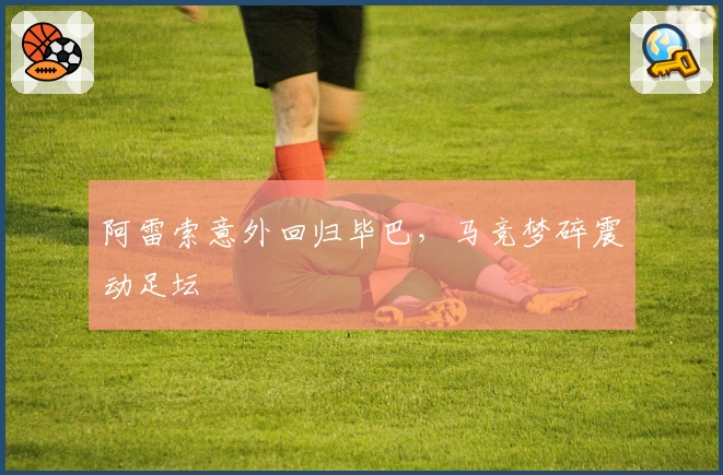 阿雷索意外回归毕巴，马竞梦碎震动足坛