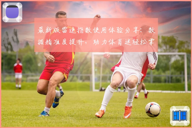 最新版雷速指数使用体验分享:数据精准度提升,助力体育迷轻松掌握赛事动态