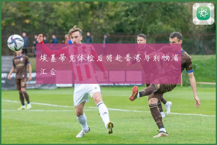 埃基蒂克体检后将赴香港与利物浦汇合
