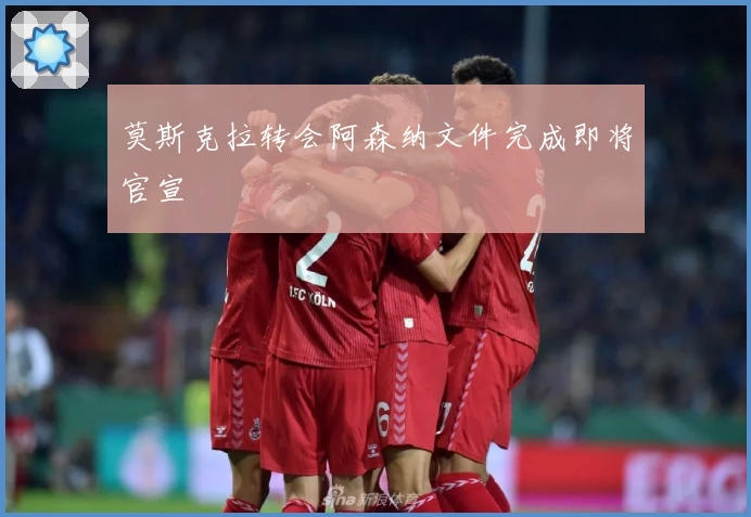 莫斯克拉转会阿森纳文件完成即将官宣