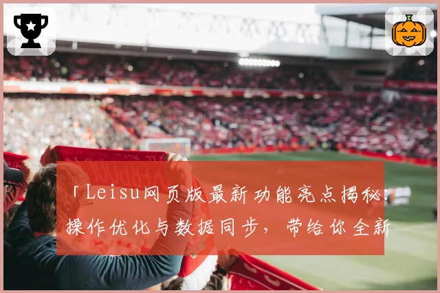 「Leisu网页版最新功能亮点揭秘：操作优化与数据同步，带给你全新使用体验」