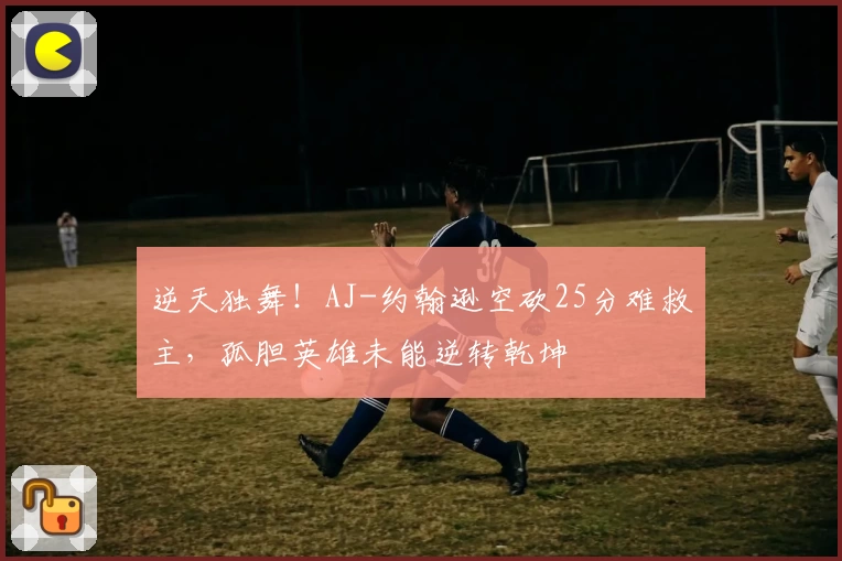 逆天独舞!AJ-约翰逊空砍25分难救主,孤胆英雄未能逆转乾坤