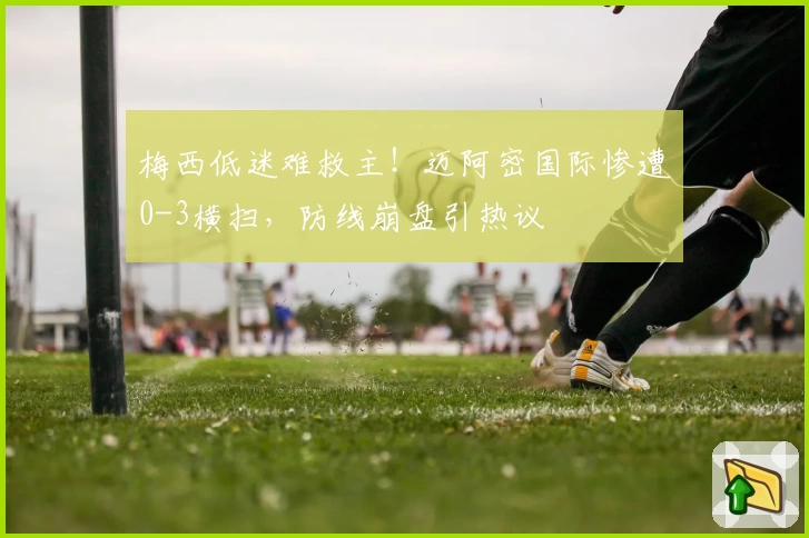 梅西低迷难救主！迈阿密国际惨遭0-3横扫，防线崩盘引热议
