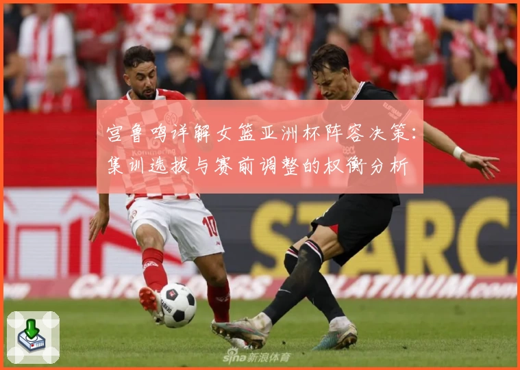 宫鲁鸣详解女篮亚洲杯阵容决策：集训选拔与赛前调整的权衡分析