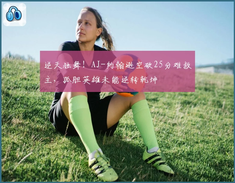 逆天独舞！AJ-约翰逊空砍25分难救主，孤胆英雄未能逆转乾坤
